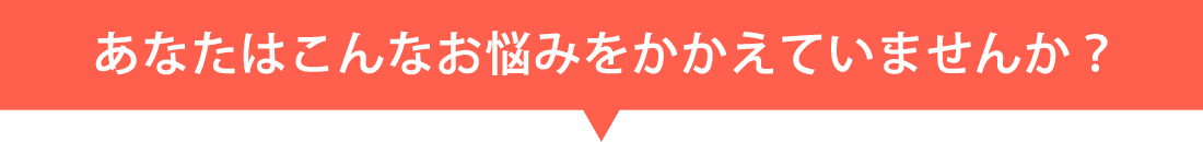 あなたはこんなお悩みをかかえていませんか？